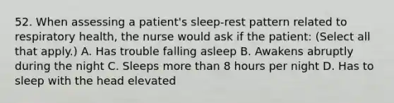 52. When assessing a patient's sleep-rest pattern related to respiratory health, the nurse would ask if the patient: (Select all that apply.) A. Has trouble falling asleep B. Awakens abruptly during the night C. Sleeps more than 8 hours per night D. Has to sleep with the head elevated