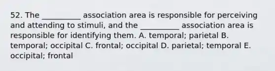 52. The __________ association area is responsible for perceiving and attending to stimuli, and the __________ association area is responsible for identifying them. A. temporal; parietal B. temporal; occipital C. frontal; occipital D. parietal; temporal E. occipital; frontal