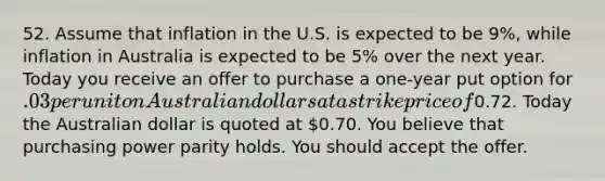 52. Assume that inflation in the U.S. is expected to be 9%, while inflation in Australia is expected to be 5% over the next year. Today you receive an offer to purchase a one-year put option for .03 per unit on Australian dollars at a strike price of0.72. Today the Australian dollar is quoted at 0.70. You believe that purchasing power parity holds. You should accept the offer.