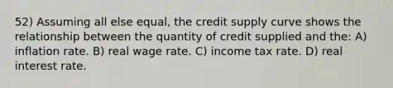 52) Assuming all else equal, the credit supply curve shows the relationship between the quantity of credit supplied and the: A) inflation rate. B) real wage rate. C) income tax rate. D) real interest rate.