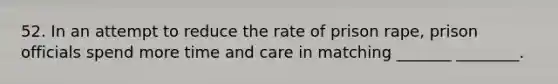 52. In an attempt to reduce the rate of prison rape, prison officials spend more time and care in matching _______ ________.