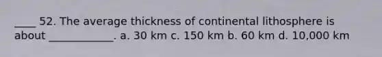 ____ 52. The average thickness of continental lithosphere is about ____________. a. 30 km c. 150 km b. 60 km d. 10,000 km