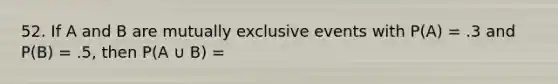 52. If A and B are mutually exclusive events with P(A) = .3 and P(B) = .5, then P(A ∪ B) =