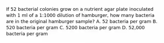 If 52 bacterial colonies grow on a nutrient agar plate inoculated with 1 ml of a 1:1000 dilution of hamburger, how many bacteria are in the original hamburger sample? A. 52 bacteria per gram B. 520 bacteria per gram C. 5200 bacteria per gram D. 52,000 bacteria per gram