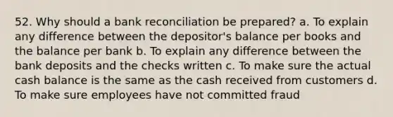 52. Why should a bank reconciliation be prepared? a. To explain any difference between the depositor's balance per books and the balance per bank b. To explain any difference between the bank deposits and the checks written c. To make sure the actual cash balance is the same as the cash received from customers d. To make sure employees have not committed fraud