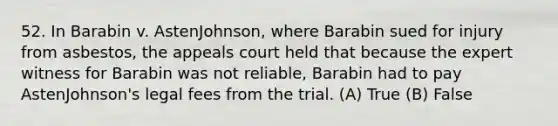 52. In Barabin v. AstenJohnson, where Barabin sued for injury from asbestos, the appeals court held that because the expert witness for Barabin was not reliable, Barabin had to pay AstenJohnson's legal fees from the trial. (A) True (B) False