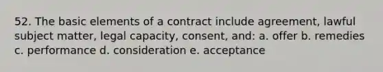 52. The basic elements of a contract include agreement, lawful subject matter, legal capacity, consent, and: a. offer b. remedies c. performance d. consideration e. acceptance