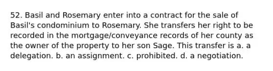 52. Basil and Rosemary enter into a contract for the sale of Basil's condominium to Rosemary. She transfers her right to be recorded in the mortgage/conveyance records of her county as the owner of the property to her son Sage. This transfer is a. a delegation. b. an assignment. c. prohibited. d. a negotiation.