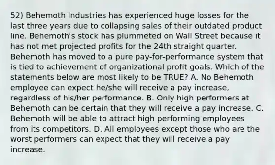 52) Behemoth Industries has experienced huge losses for the last three years due to collapsing sales of their outdated product line. Behemoth's stock has plummeted on Wall Street because it has not met projected profits for the 24th straight quarter. Behemoth has moved to a pure pay-for-performance system that is tied to achievement of organizational profit goals. Which of the statements below are most likely to be TRUE? A. No Behemoth employee can expect he/she will receive a pay increase, regardless of his/her performance. B. Only high performers at Behemoth can be certain that they will receive a pay increase. C. Behemoth will be able to attract high performing employees from its competitors. D. All employees except those who are the worst performers can expect that they will receive a pay increase.