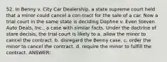 52. In Benny v. City Car Dealership, a state supreme court held that a minor could cancel a con-tract for the sale of a car. Now a trial court in the same state is deciding Daphne v. Even Steven Auto Deals, Inc., a case with similar facts. Under the doctrine of stare decisis, the trial court is likely to a. allow the minor to cancel the contract. b. disregard the Benny case. c. order the minor to cancel the contract. d. require the minor to fulfill the contract. ANSWER: