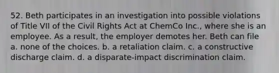 52. Beth participates in an investigation into possible violations of Title VII of the Civil Rights Act at ChemCo Inc., where she is an employee. As a result, the employer demotes her. Beth can file a. none of the choices. b. a retaliation claim. c. a constructive discharge claim. d. a disparate-impact discrimination claim.