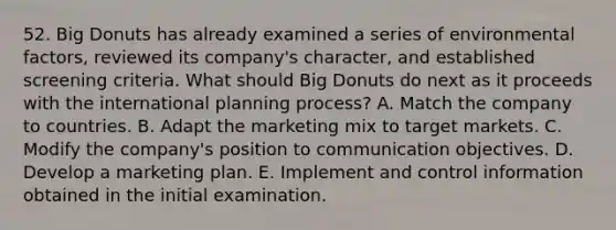 52. Big Donuts has already examined a series of environmental factors, reviewed its company's character, and established screening criteria. What should Big Donuts do next as it proceeds with the international planning process? A. Match the company to countries. B. Adapt the marketing mix to target markets. C. Modify the company's position to communication objectives. D. Develop a marketing plan. E. Implement and control information obtained in the initial examination.