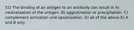 52) The binding of an antigen to an antibody can result in A) neutralization of the antigen. B) agglutination or precipitation. C) complement activation and opsonization. D) all of the above E) A and B only