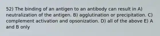 52) The binding of an antigen to an antibody can result in A) neutralization of the antigen. B) agglutination or precipitation. C) complement activation and opsonization. D) all of the above E) A and B only