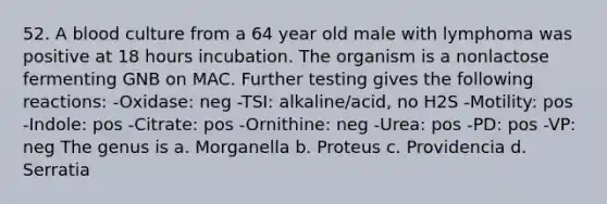 52. A blood culture from a 64 year old male with lymphoma was positive at 18 hours incubation. The organism is a nonlactose fermenting GNB on MAC. Further testing gives the following reactions: -Oxidase: neg -TSI: alkaline/acid, no H2S -Motility: pos -Indole: pos -Citrate: pos -Ornithine: neg -Urea: pos -PD: pos -VP: neg The genus is a. Morganella b. Proteus c. Providencia d. Serratia