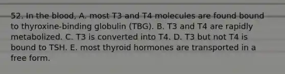 52. In the blood, A. most T3 and T4 molecules are found bound to thyroxine-binding globulin (TBG). B. T3 and T4 are rapidly metabolized. C. T3 is converted into T4. D. T3 but not T4 is bound to TSH. E. most thyroid hormones are transported in a free form.