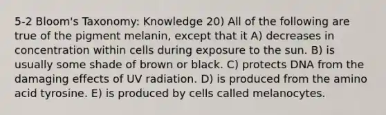 5-2 Bloom's Taxonomy: Knowledge 20) All of the following are true of the pigment melanin, except that it A) decreases in concentration within cells during exposure to the sun. B) is usually some shade of brown or black. C) protects DNA from the damaging effects of UV radiation. D) is produced from the amino acid tyrosine. E) is produced by cells called melanocytes.