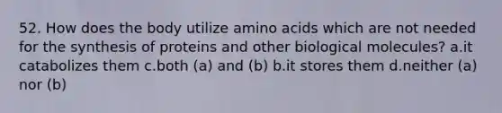 52. How does the body utilize amino acids which are not needed for the synthesis of proteins and other biological molecules? a.it catabolizes them c.both (a) and (b) b.it stores them d.neither (a) nor (b)