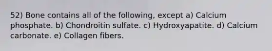52) Bone contains all of the following, except a) Calcium phosphate. b) Chondroitin sulfate. c) Hydroxyapatite. d) Calcium carbonate. e) Collagen fibers.