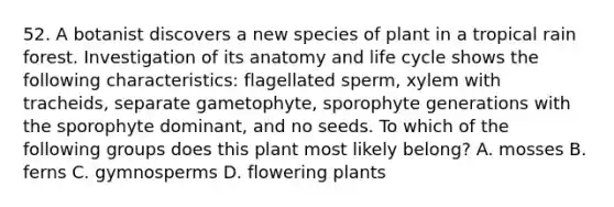 52. A botanist discovers a new species of plant in a tropical rain forest. Investigation of its anatomy and life cycle shows the following characteristics: flagellated sperm, xylem with tracheids, separate gametophyte, sporophyte generations with the sporophyte dominant, and no seeds. To which of the following groups does this plant most likely belong? A. mosses B. ferns C. gymnosperms D. flowering plants