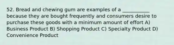 52. Bread and chewing gum are examples of a ___________ because they are bought frequently and consumers desire to purchase these goods with a minimum amount of effort A) Business Product B) Shopping Product C) Specialty Product D) Convenience Product