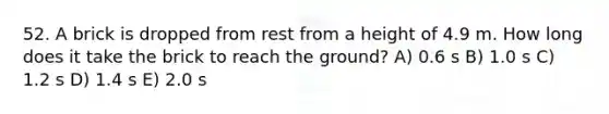 52. A brick is dropped from rest from a height of 4.9 m. How long does it take the brick to reach the ground? A) 0.6 s B) 1.0 s C) 1.2 s D) 1.4 s E) 2.0 s