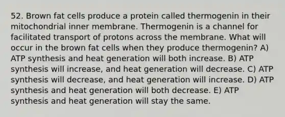 52. Brown fat cells produce a protein called thermogenin in their mitochondrial inner membrane. Thermogenin is a channel for facilitated transport of protons across the membrane. What will occur in the brown fat cells when they produce thermogenin? A) <a href='https://www.questionai.com/knowledge/kx3XpCJrFz-atp-synthesis' class='anchor-knowledge'>atp synthesis</a> and heat generation will both increase. B) ATP synthesis will increase, and heat generation will decrease. C) ATP synthesis will decrease, and heat generation will increase. D) ATP synthesis and heat generation will both decrease. E) ATP synthesis and heat generation will stay the same.