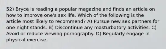 52) Bryce is reading a popular magazine and finds an article on how to improve one's sex life. Which of the following is the article most likely to recommend? A) Pursue new sex partners for one-night stands. B) Discontinue any masturbatory activities. C) Avoid or reduce viewing pornography. D) Regularly engage in physical exercise.