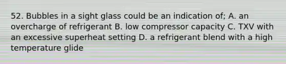 52. Bubbles in a sight glass could be an indication of; A. an overcharge of refrigerant B. low compressor capacity C. TXV with an excessive superheat setting D. a refrigerant blend with a high temperature glide