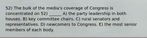 52) The bulk of the media's coverage of Congress is concentrated on 52) ______ A) the party leadership in both houses. B) key committee chairs. C) rural senators and representatives. D) newcomers to Congress. E) the most senior members of each body.