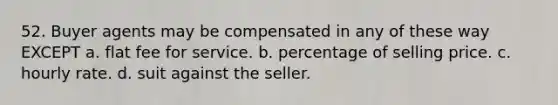 52. Buyer agents may be compensated in any of these way EXCEPT a. flat fee for service. b. percentage of selling price. c. hourly rate. d. suit against the seller.