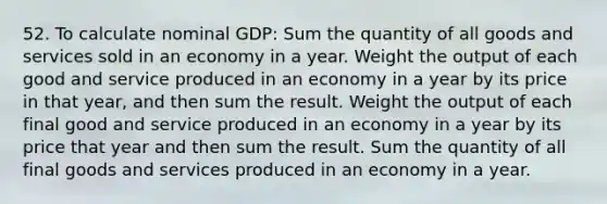 52. To calculate nominal GDP: Sum the quantity of all goods and services sold in an economy in a year. Weight the output of each good and service produced in an economy in a year by its price in that year, and then sum the result. Weight the output of each final good and service produced in an economy in a year by its price that year and then sum the result. Sum the quantity of all final goods and services produced in an economy in a year.