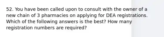 52. You have been called upon to consult with the owner of a new chain of 3 pharmacies on applying for DEA registrations. Which of the following answers is the best? How many registration numbers are required?