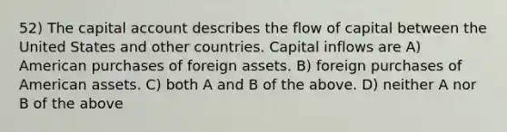 52) The capital account describes the flow of capital between the United States and other countries. Capital inflows are A) American purchases of foreign assets. B) foreign purchases of American assets. C) both A and B of the above. D) neither A nor B of the above