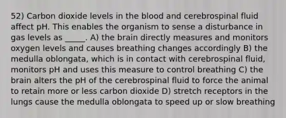 52) Carbon dioxide levels in the blood and cerebrospinal fluid affect pH. This enables the organism to sense a disturbance in gas levels as _____. A) the brain directly measures and monitors oxygen levels and causes breathing changes accordingly B) the medulla oblongata, which is in contact with cerebrospinal fluid, monitors pH and uses this measure to control breathing C) the brain alters the pH of the cerebrospinal fluid to force the animal to retain more or less carbon dioxide D) stretch receptors in the lungs cause the medulla oblongata to speed up or slow breathing