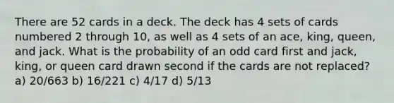 There are 52 cards in a deck. The deck has 4 sets of cards numbered 2 through 10, as well as 4 sets of an ace, king, queen, and jack. What is the probability of an odd card first and jack, king, or queen card drawn second if the cards are not replaced? a) 20/663 b) 16/221 c) 4/17 d) 5/13