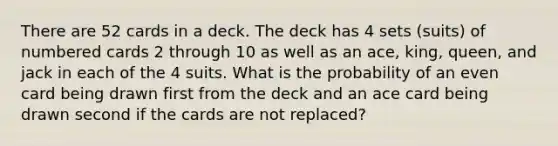 There are 52 cards in a deck. The deck has 4 sets (suits) of numbered cards 2 through 10 as well as an ace, king, queen, and jack in each of the 4 suits. What is the probability of an even card being drawn first from the deck and an ace card being drawn second if the cards are not replaced?