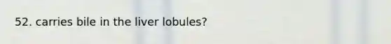 52. carries bile in the liver lobules?