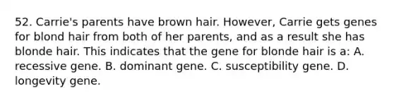 52. Carrie's parents have brown hair. However, Carrie gets genes for blond hair from both of her parents, and as a result she has blonde hair. This indicates that the gene for blonde hair is a: A. recessive gene. B. dominant gene. C. susceptibility gene. D. longevity gene.