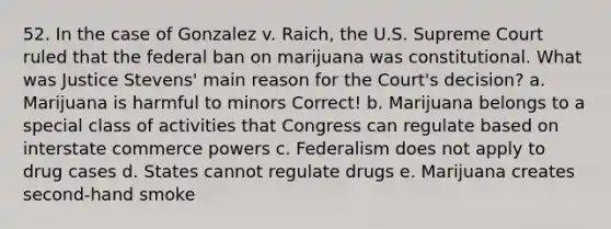 52. In the case of Gonzalez v. Raich, the U.S. Supreme Court ruled that the federal ban on marijuana was constitutional. What was Justice Stevens' main reason for the Court's decision? a. Marijuana is harmful to minors Correct! b. Marijuana belongs to a special class of activities that Congress can regulate based on interstate commerce powers c. Federalism does not apply to drug cases d. States cannot regulate drugs e. Marijuana creates second-hand smoke