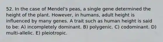 52. In the case of Mendel's peas, a single gene determined the height of the plant. However, in humans, adult height is influenced by many genes. A trait such as human height is said to be: A) incompletely dominant. B) polygenic. C) codominant. D) multi-allelic. E) pleiotropic.