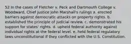 52 In the cases of Fletcher v. Peck and Dartmouth College v. Woodward, Chief Justice John Marshall's rulings a. erected barriers against democratic attacks on property rights. b. established the principle of judicial review. c. demonstrated his support for states' rights. d. upheld federal authority against individual rights at the federal level. e. held federal regulatory laws unconstitutional if they conflicted with the U.S. Constitution.