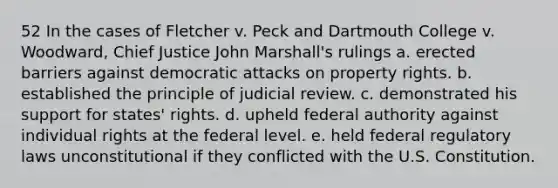 52 In the cases of Fletcher v. Peck and Dartmouth College v. Woodward, Chief Justice John Marshall's rulings a. erected barriers against democratic attacks on property rights. b. established the principle of judicial review. c. demonstrated his support for states' rights. d. upheld federal authority against individual rights at the federal level. e. held federal regulatory laws unconstitutional if they conflicted with the U.S. Constitution.