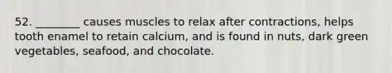 52. ________ causes muscles to relax after contractions, helps tooth enamel to retain calcium, and is found in nuts, dark green vegetables, seafood, and chocolate.