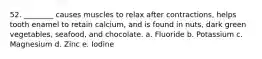 52. ________ causes muscles to relax after contractions, helps tooth enamel to retain calcium, and is found in nuts, dark green vegetables, seafood, and chocolate. a. Fluoride b. Potassium c. Magnesium d. Zinc e. Iodine