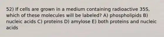 52) If cells are grown in a medium containing radioactive 35S, which of these molecules will be labeled? A) phospholipids B) nucleic acids C) proteins D) amylose E) both proteins and nucleic acids