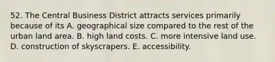 52. The Central Business District attracts services primarily because of its A. geographical size compared to the rest of the urban land area. B. high land costs. C. more intensive land use. D. construction of skyscrapers. E. accessibility.