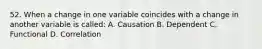 52. When a change in one variable coincides with a change in another variable is called: A. Causation B. Dependent C. Functional D. Correlation