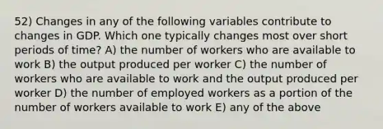 52) Changes in any of the following variables contribute to changes in GDP. Which one typically changes most over short periods of time? A) the number of workers who are available to work B) the output produced per worker C) the number of workers who are available to work and the output produced per worker D) the number of employed workers as a portion of the number of workers available to work E) any of the above