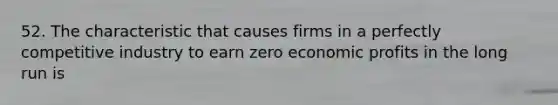 52. The characteristic that causes firms in a perfectly competitive industry to earn zero economic profits in the long run is